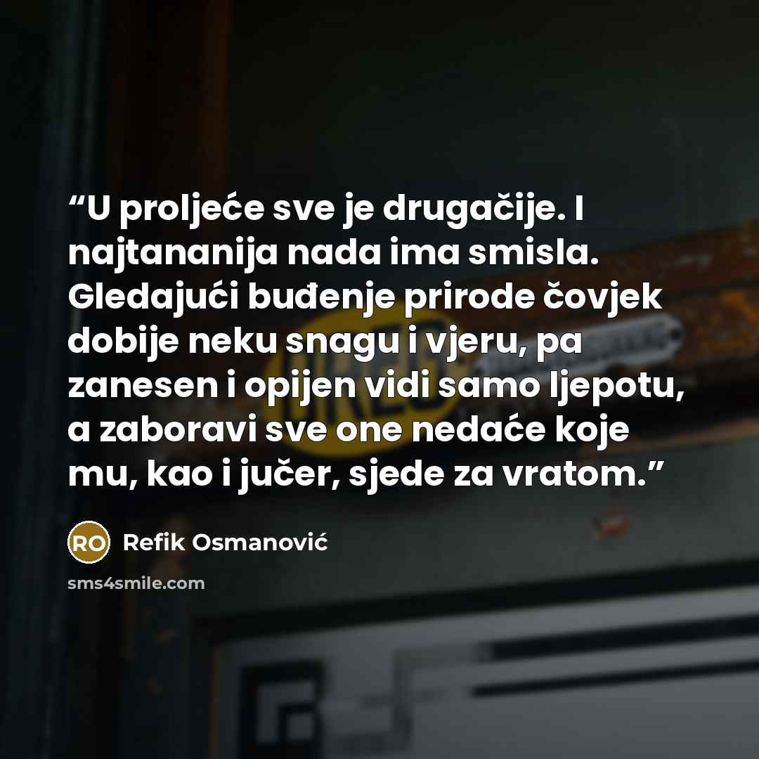 “U proljeće sve je drugačije. I najtananija nada ima smisla. Gledajući buđenje prirode čovjek dobije neku snagu i vjeru, pa zanesen i opijen vidi samo ljepotu, a zaboravi sve one nedaće koje mu, kao i jučer, sjede za vratom.” quote by Refik Osmanović