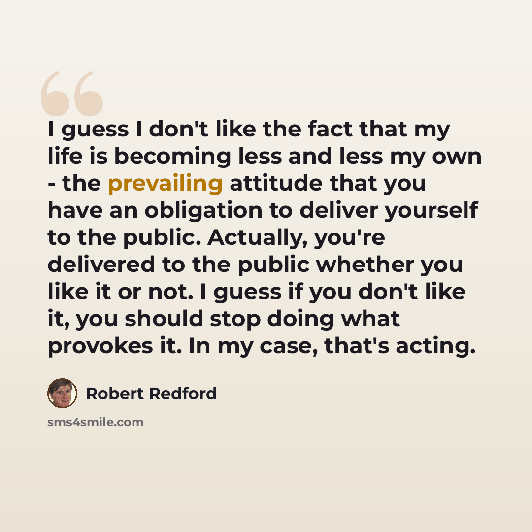 “I guess I don't like the fact that my life is becoming less and less my own - the prevailing attitude that you have an obligation to deliver yourself to the public. Actually, you're delivered to the public whether you like it or not. I guess if you don't like it, you should stop doing what…” quote by Robert Redford
