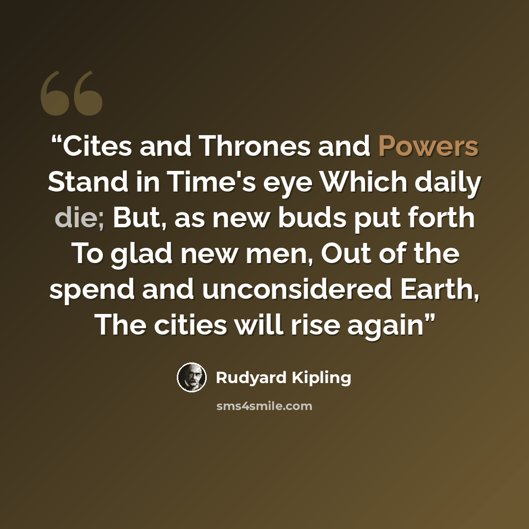 “Cites and Thrones and Powers Stand in Time's eye Which daily die; But, as new buds put forth To glad new men, Out of the spend and unconsidered Earth, The cities will rise again” quote by Rudyard Kipling