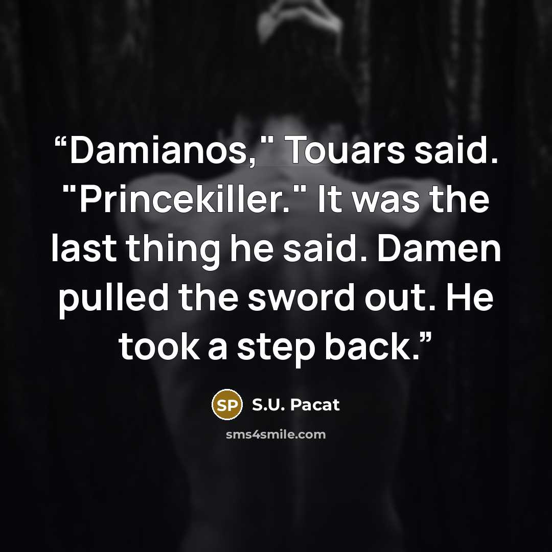 “Damianos," Touars said. "Princekiller." It was the last thing he said. Damen pulled the sword out. He took a step back.” quote by S.U. Pacat