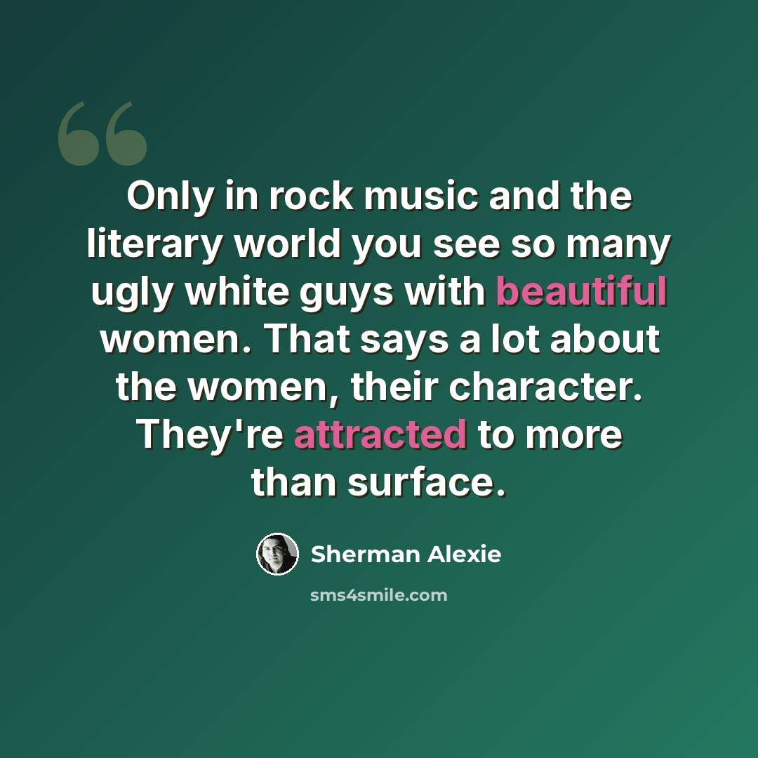 “Only in rock music and the literary world you see so many ugly white guys with beautiful women. That says a lot about the women, their character. They're attracted to more than surface.” quote by Sherman Alexie