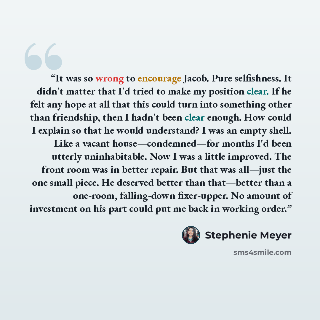 “It was so wrong to encourage Jacob. Pure selfishness. It didn't matter that I'd tried to make my position clear. If he felt any hope at all that this could turn into something other than friendship, then I hadn't been clear enough. How could I explain so that he would understand? I was an empty…” quote by Stephenie Meyer