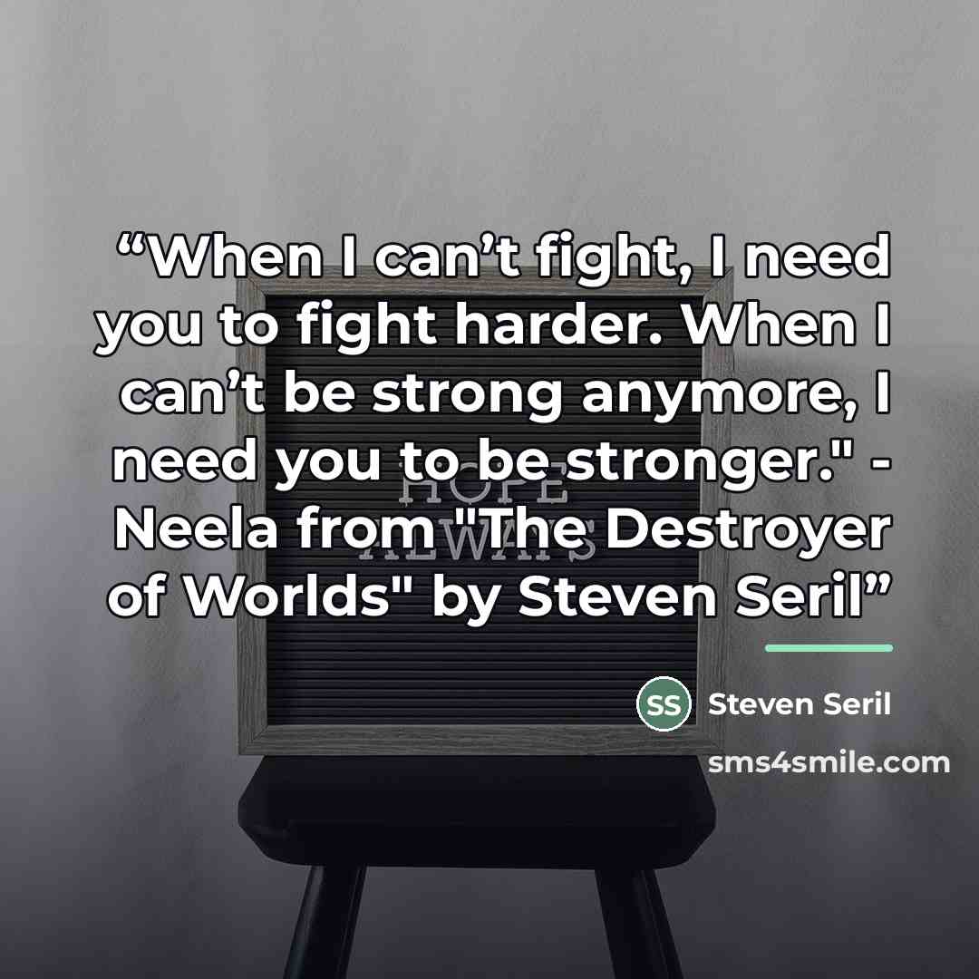 “When I can’t fight, I need you to fight harder. When I can’t be strong anymore, I need you to be stronger." - Neela from "The Destroyer of Worlds" by Steven Seril” quote by Steven Seril