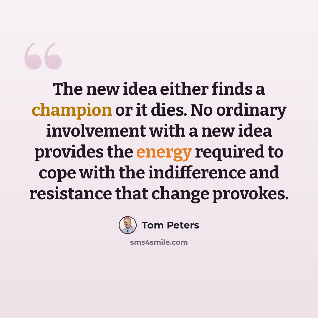 “The new idea either finds a champion or it dies. No ordinary involvement with a new idea provides the energy required to cope with the indifference and resistance that change provokes.” quote by Tom Peters