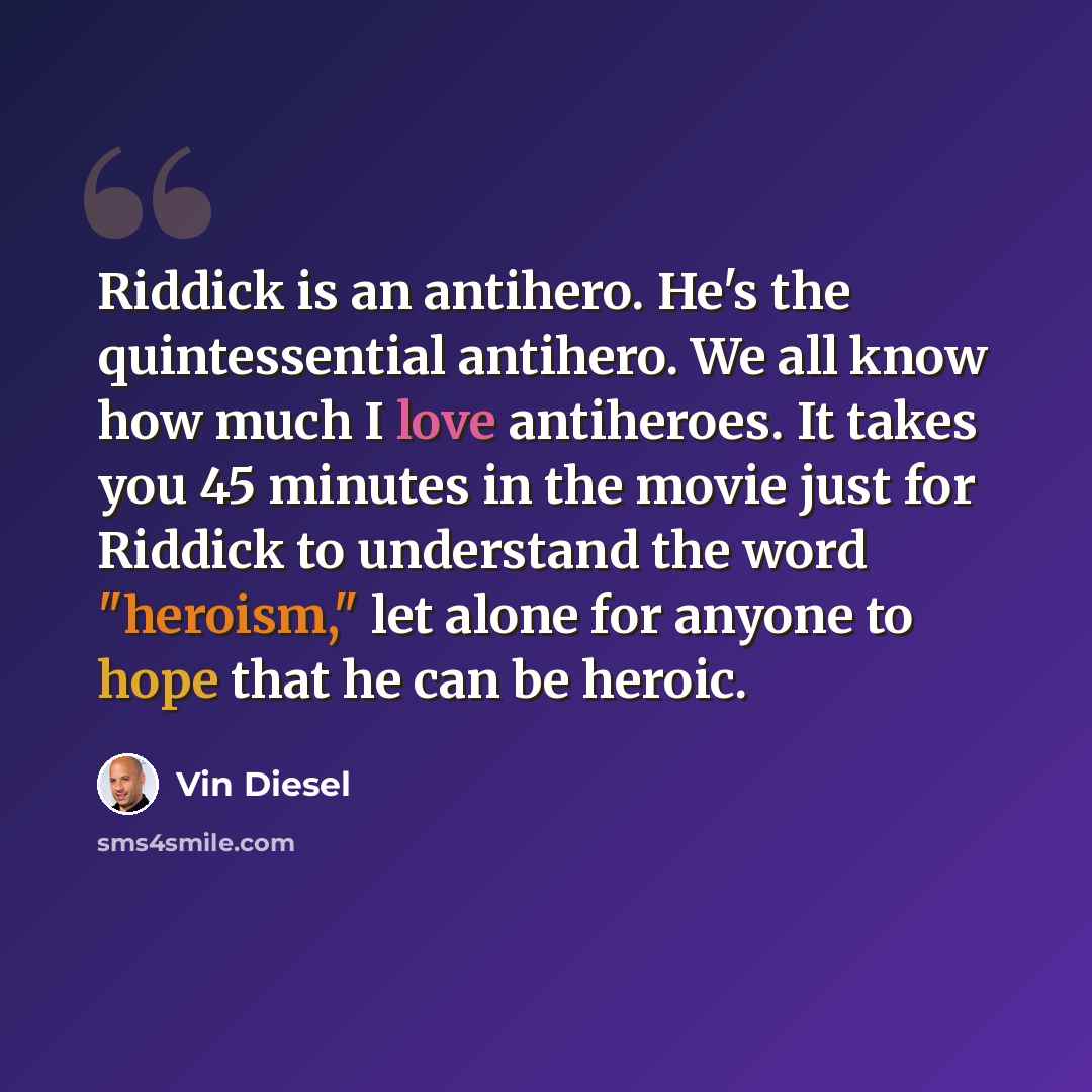 “Riddick is an antihero. He's the quintessential antihero. We all know how much I love antiheroes. It takes you 45 minutes in the movie just for Riddick to understand the word "heroism," let alone for anyone to hope that he can be heroic.” quote by Vin Diesel