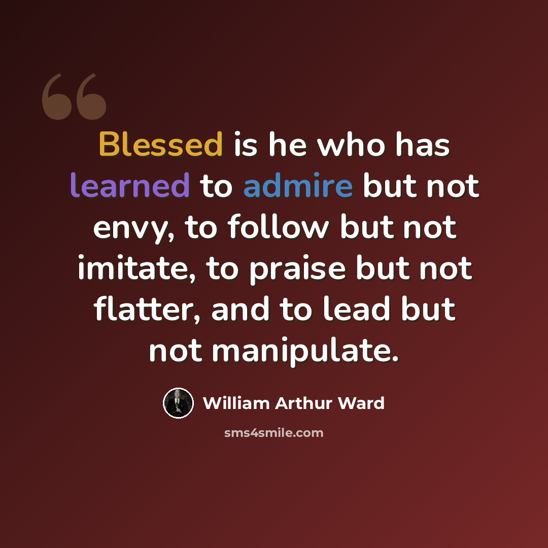 “Blessed is he who has learned to admire but not envy, to follow but not imitate, to praise but not flatter, and to lead but not manipulate.” quote by William Arthur Ward