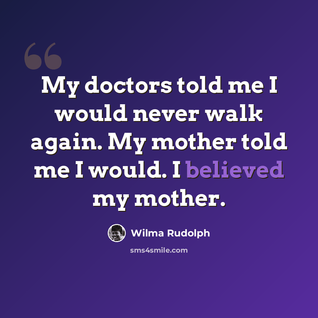 “My doctors told me I would never walk again. My mother told me I would. I believed my mother.” quote by Wilma Rudolph
