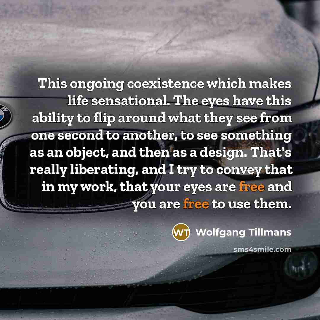“This ongoing coexistence which makes life sensational. The eyes have this ability to flip around what they see from one second to another, to see something as an object, and then as a design. That's really liberating, and I try to convey that in my work, that your eyes are free and you are free to…” quote by Wolfgang Tillmans