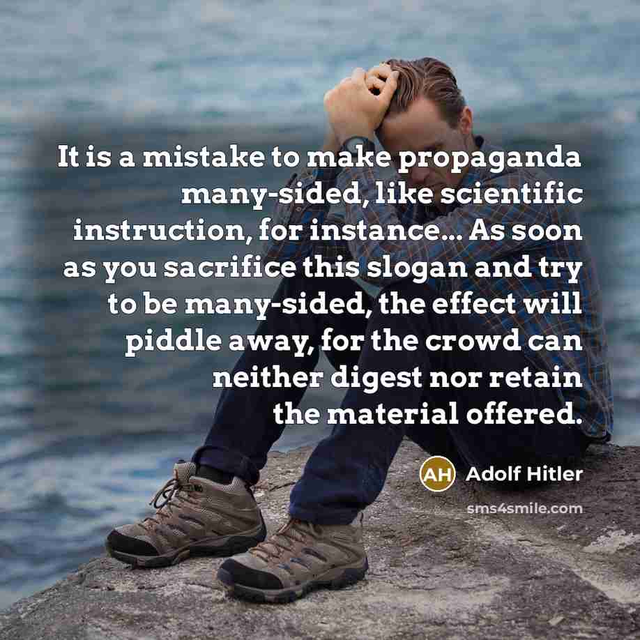 “It is a mistake to make propaganda many-sided, like scientific instruction, for instance... As soon as you sacrifice this slogan and try to be many-sided, the effect will piddle away, for the crowd can neither digest nor retain the material offered.” quote by Adolf Hitler