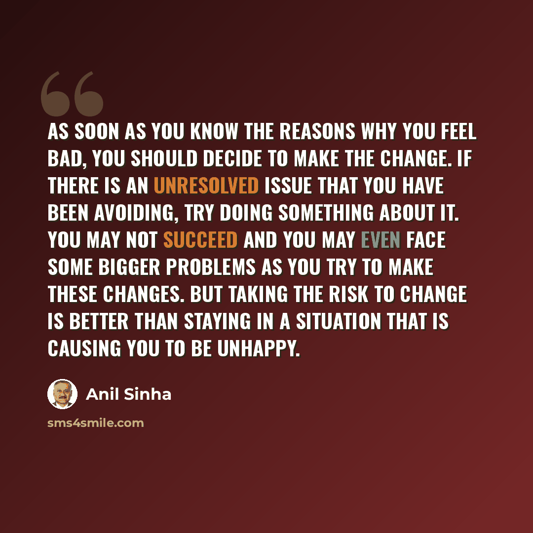 “As soon as you know the reasons why you feel bad, you should decide to make the change. If there is an unresolved issue that you have been avoiding, try doing something about it. You may not succeed and you may even face some bigger problems as you try to make these changes. But taking the risk to…” quote by Anil Sinha