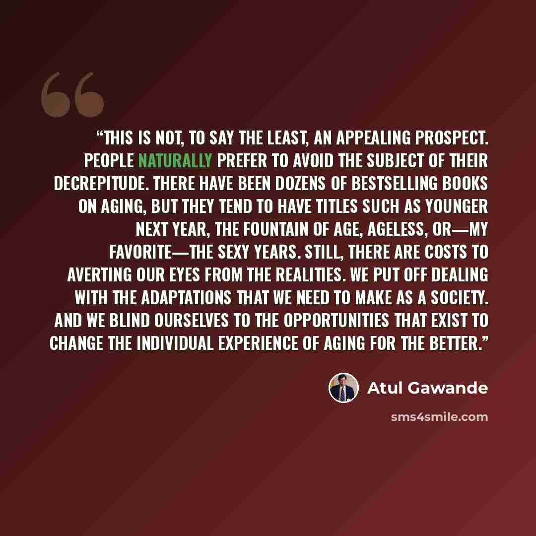 “THIS IS NOT, to say the least, an appealing prospect. People naturally prefer to avoid the subject of their decrepitude. There have been dozens of bestselling books on aging, but they tend to have titles such as Younger Next Year, The Fountain of Age, Ageless, or—my favorite—The Sexy Years. Still…” quote by Atul Gawande