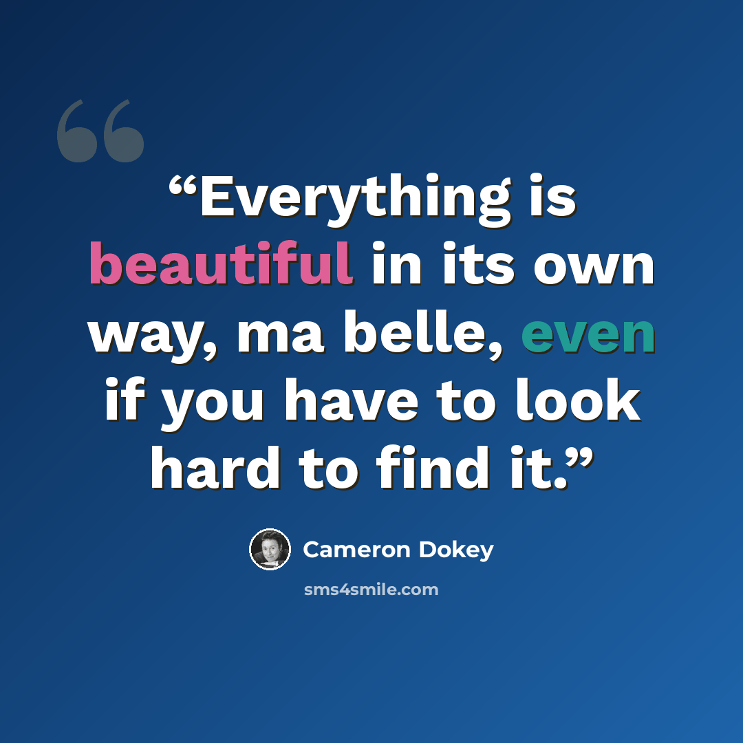 “Everything is beautiful in its own way, ma belle, even if you have to look hard to find it.” quote by Cameron Dokey