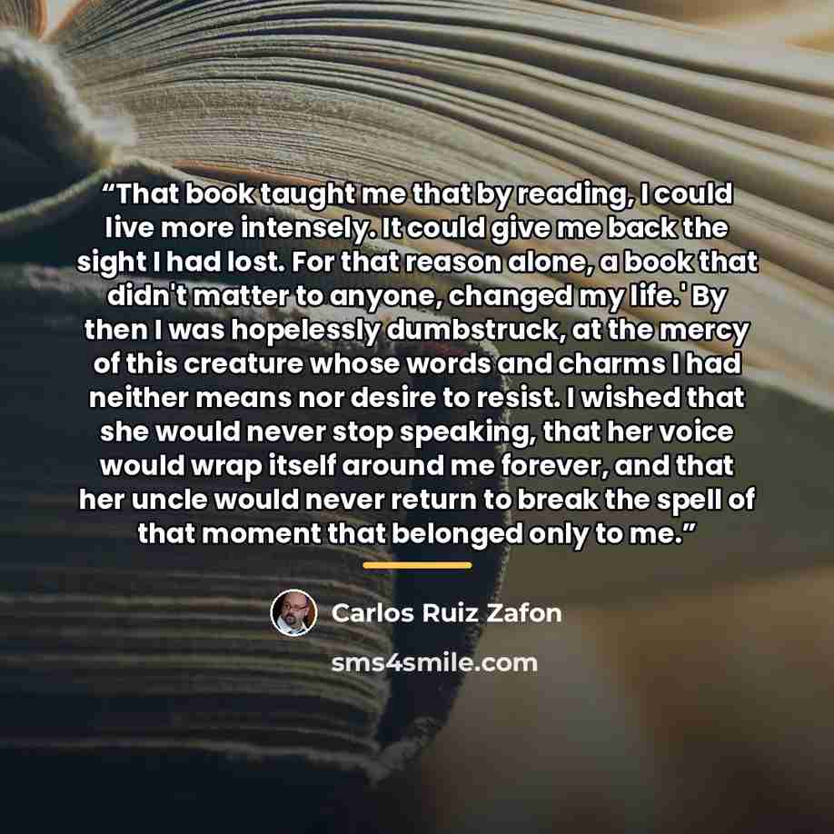 “That book taught me that by reading, I could live more intensely. It could give me back the sight I had lost. For that reason alone, a book that didn't matter to anyone, changed my life.' By then I was hopelessly dumbstruck, at the mercy of this creature whose words and charms I had neither means…” quote by Carlos Ruiz Zafón