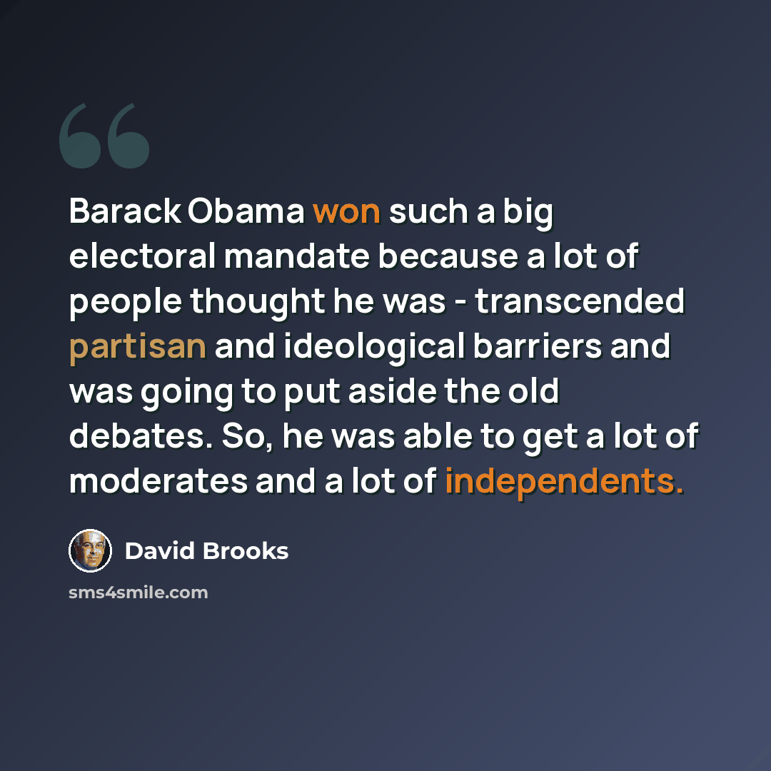 “Barack Obama won such a big electoral mandate because a lot of people thought he was - transcended partisan and ideological barriers and was going to put aside the old debates. So, he was able to get a lot of moderates and a lot of independents.” quote by David Brooks
