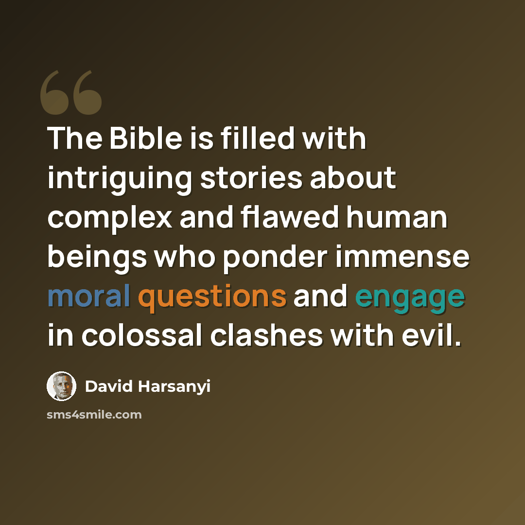 “The Bible is filled with intriguing stories about complex and flawed human beings who ponder immense moral questions and engage in colossal clashes with evil.” quote by David Harsanyi