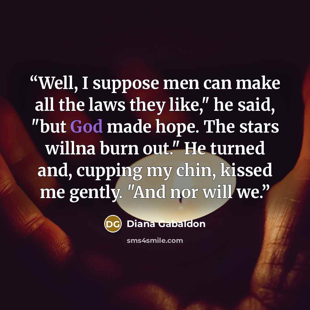 “Well, I suppose men can make all the laws they like," he said, "but God made hope. The stars willna burn out." He turned and, cupping my chin, kissed me gently. "And nor will we.” quote by Diana Gabaldon