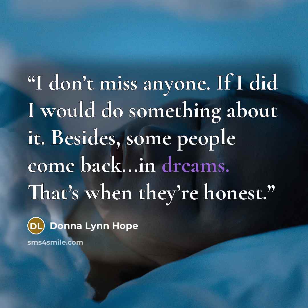“I don’t miss anyone. If I did I would do something about it. Besides, some people come back...in dreams. That’s when they’re honest.” quote by Donna Lynn Hope