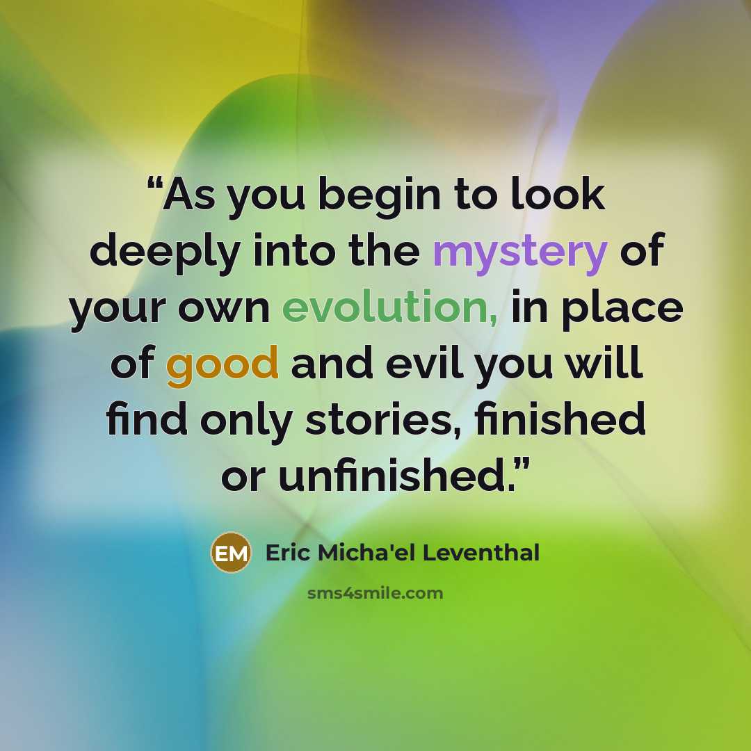 “As you begin to look deeply into the mystery of your own evolution, in place of good and evil you will find only stories, finished or unfinished.” quote by Eric Micha'el Leventhal