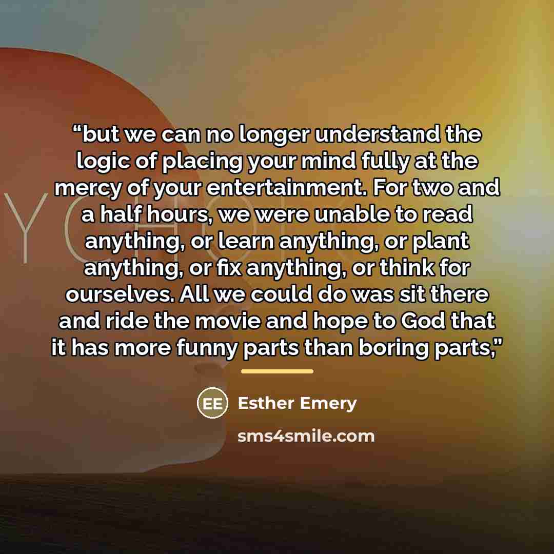 “but we can no longer understand the logic of placing your mind fully at the mercy of your entertainment. For two and a half hours, we were unable to read anything, or learn anything, or plant anything, or fix anything, or think for ourselves. All we could do was sit there and ride the movie and…” quote by Esther Emery
