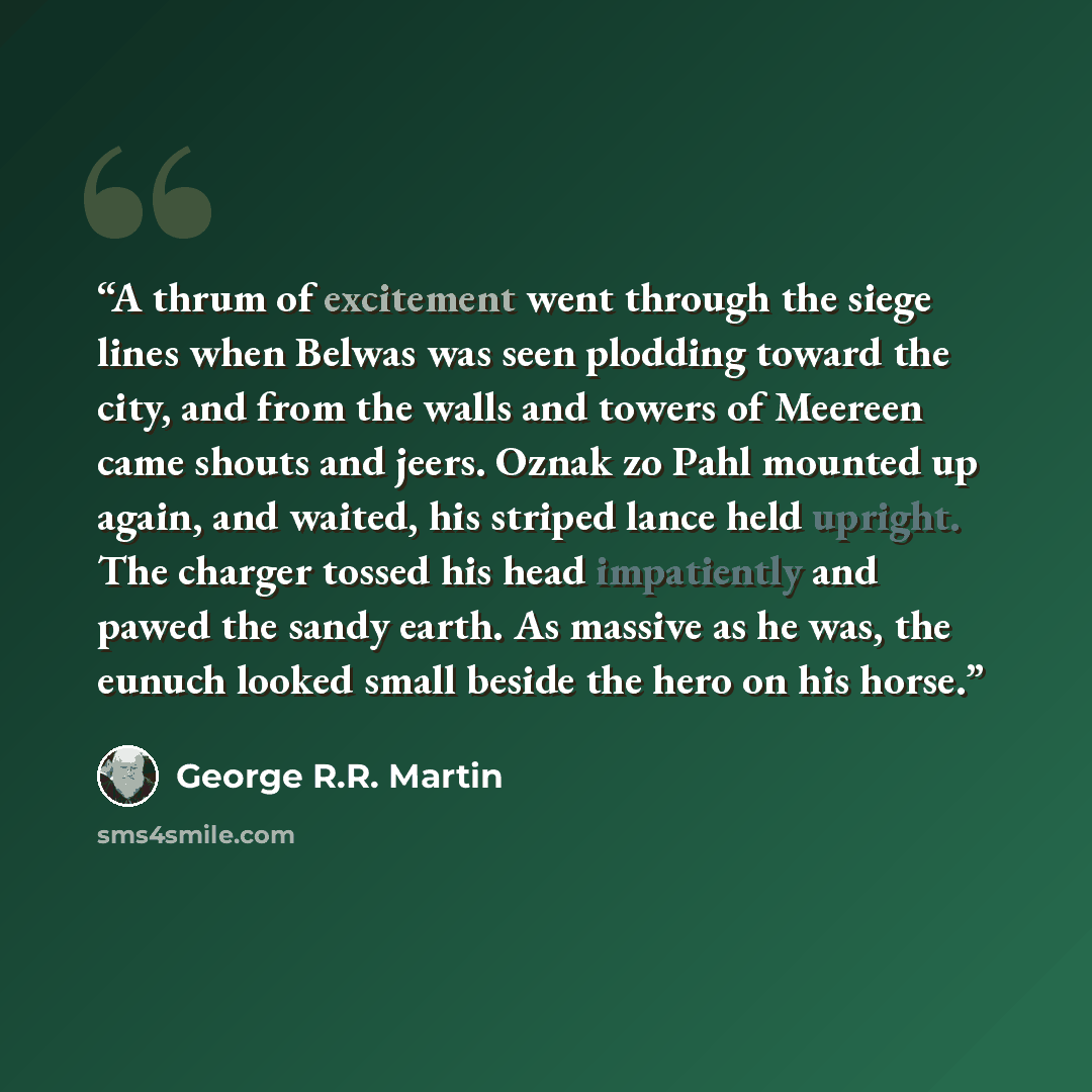 “A thrum of excitement went through the siege lines when Belwas was seen plodding toward the city, and from the walls and towers of Meereen came shouts and jeers. Oznak zo Pahl mounted up again, and waited, his striped lance held upright. The charger tossed his head impatiently and pawed the sandy…” quote by George R.R. Martin
