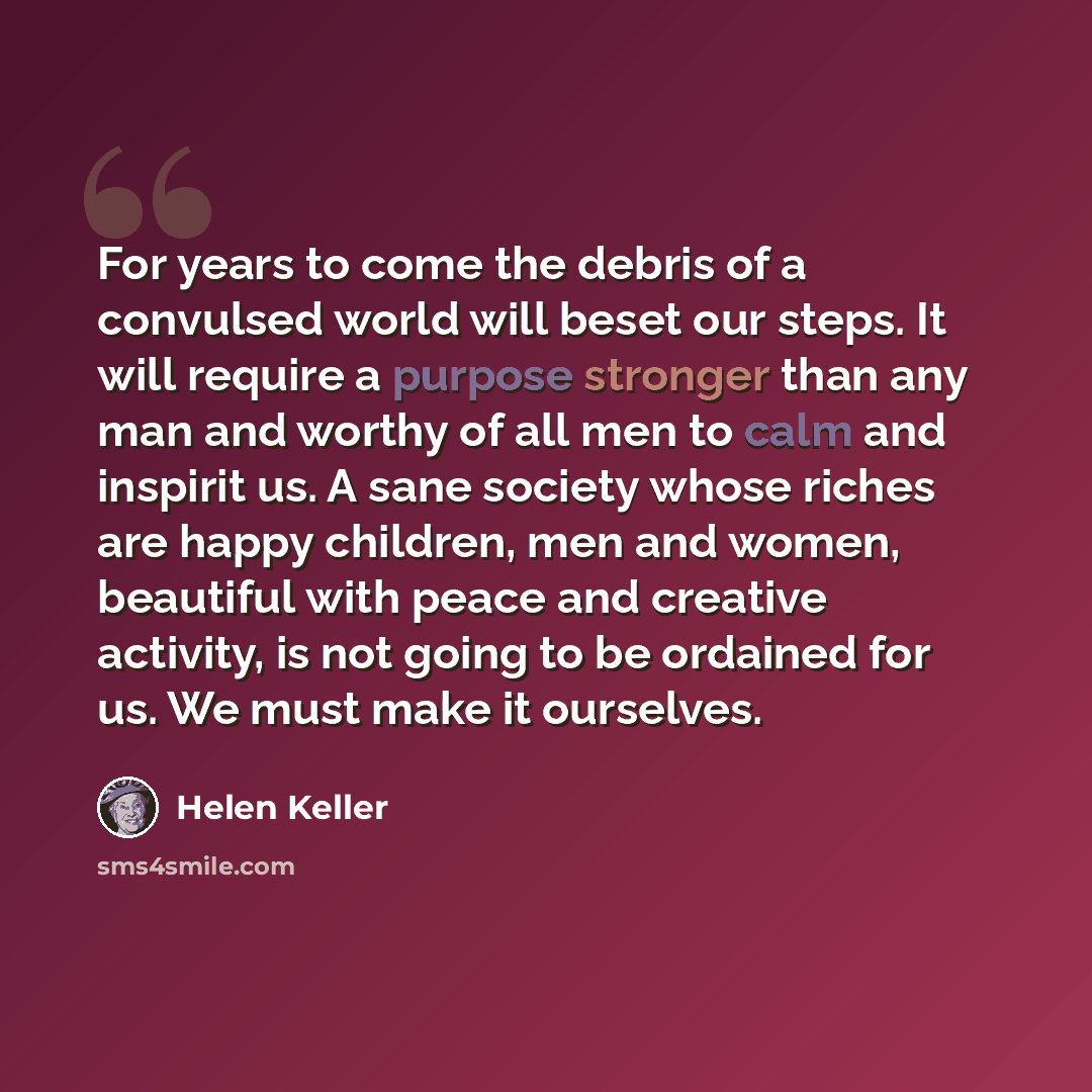 “For years to come the debris of a convulsed world will beset our steps. It will require a purpose stronger than any man and worthy of all men to calm and inspirit us. A sane society whose riches are happy children, men and women, beautiful with peace and creative activity, is not going to be…” quote by Helen Keller