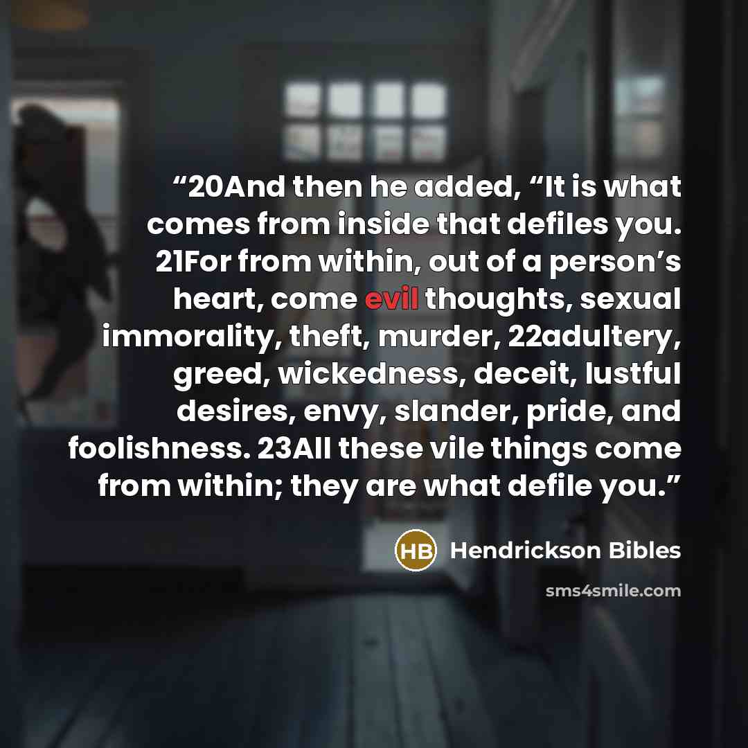 “20And then he added, “It is what comes from inside that defiles you. 21For from within, out of a person’s heart, come evil thoughts, sexual immorality, theft, murder, 22adultery, greed, wickedness, deceit, lustful desires, envy, slander, pride, and foolishness. 23All these vile things come from…” quote by Hendrickson Bibles