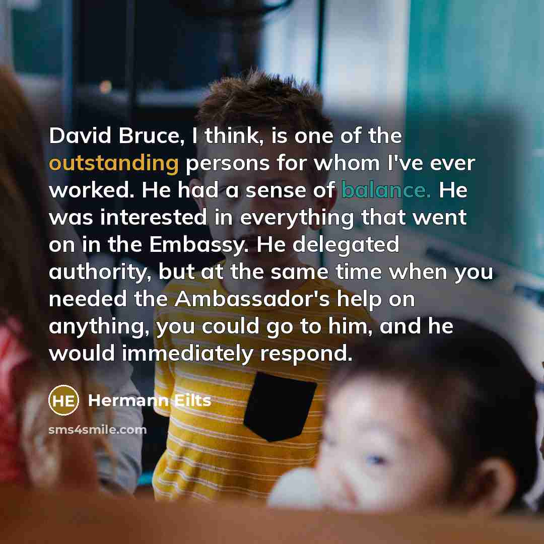 “David Bruce, I think, is one of the outstanding persons for whom I've ever worked. He had a sense of balance. He was interested in everything that went on in the Embassy. He delegated authority, but at the same time when you needed the Ambassador's help on anything, you could go to him, and he…” quote by Hermann Eilts