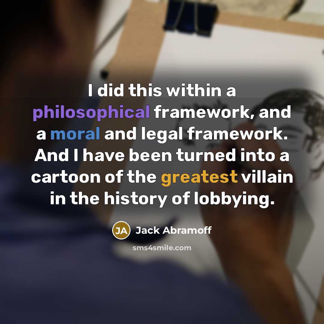 “I did this within a philosophical framework, and a moral and legal framework. And I have been turned into a cartoon of the greatest villain in the history of lobbying.” quote by Jack Abramoff