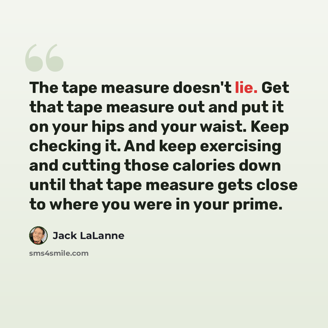 “The tape measure doesn't lie. Get that tape measure out and put it on your hips and your waist. Keep checking it. And keep exercising and cutting those calories down until that tape measure gets close to where you were in your prime.” quote by Jack LaLanne