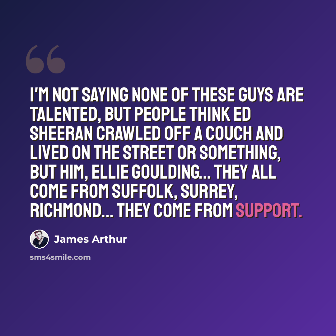 “I'm not saying none of these guys are talented, but people think Ed Sheeran crawled off a couch and lived on the street or something, but him, Ellie Goulding... they all come from Suffolk, Surrey, Richmond... they come from support.” quote by James Arthur