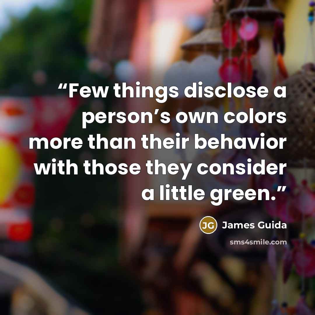 “Few things disclose a person’s own colors more than their behavior with those they consider a little green.” quote by James Guida