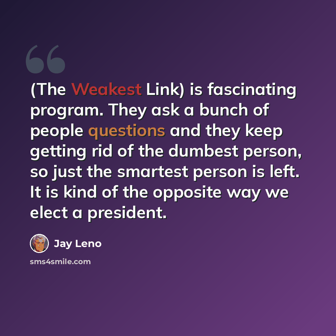 “(The Weakest Link) is fascinating program. They ask a bunch of people questions and they keep getting rid of the dumbest person, so just the smartest person is left. It is kind of the opposite way we elect a president.” quote by Jay Leno