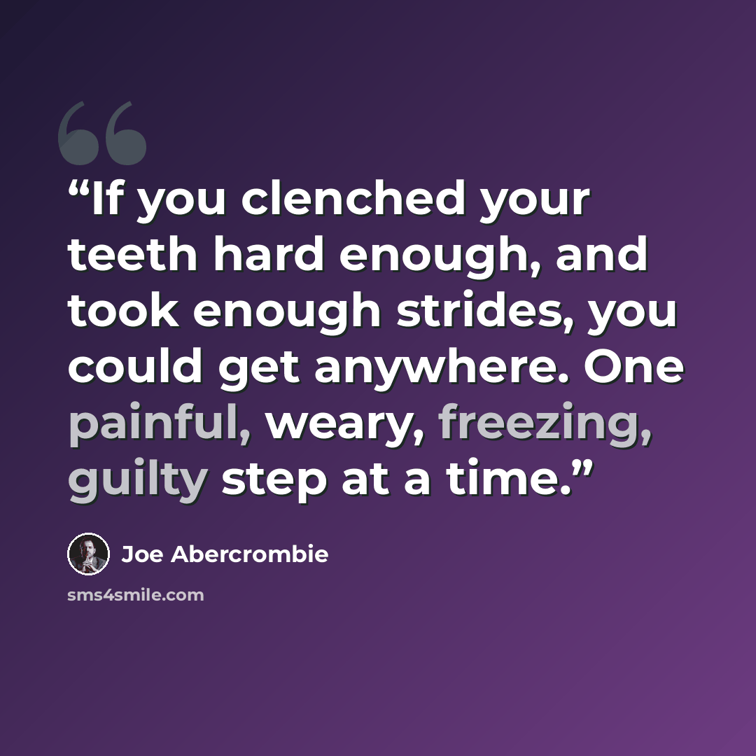 “If you clenched your teeth hard enough, and took enough strides, you could get anywhere. One painful, weary, freezing, guilty step at a time.” quote by Joe Abercrombie