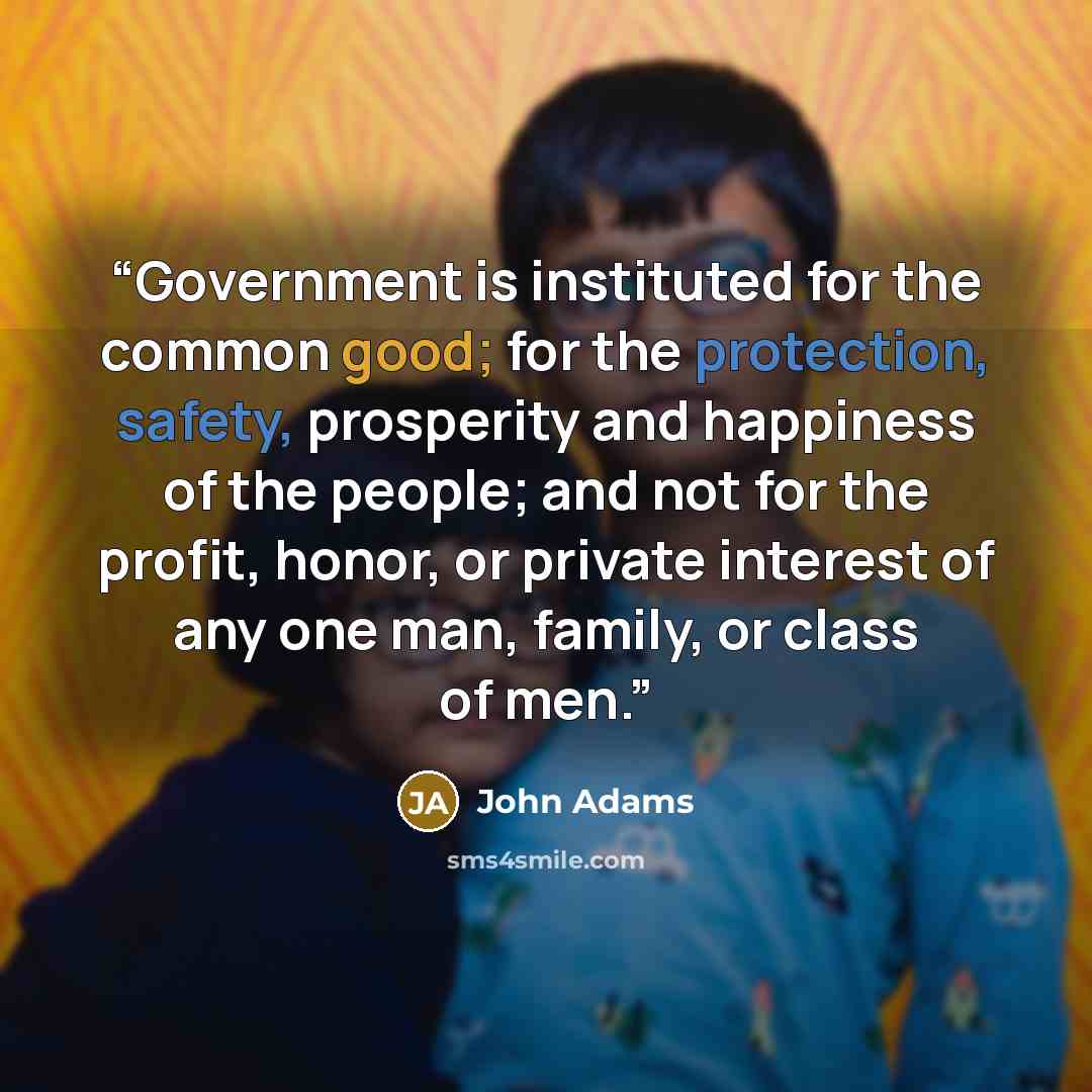 “Government is instituted for the common good; for the protection, safety, prosperity and happiness of the people; and not for the profit, honor, or private interest of any one man, family, or class of men.” quote by John Adams