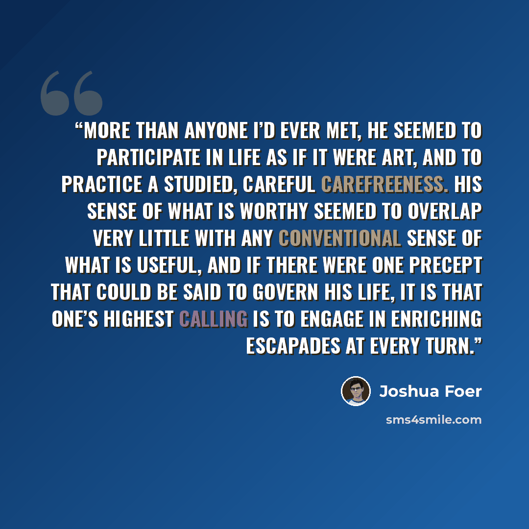 “More than anyone I’d ever met, he seemed to participate in life as if it were art, and to practice a studied, careful carefreeness. His sense of what is worthy seemed to overlap very little with any conventional sense of what is useful, and if there were one precept that could be said to govern…” quote by Joshua Foer