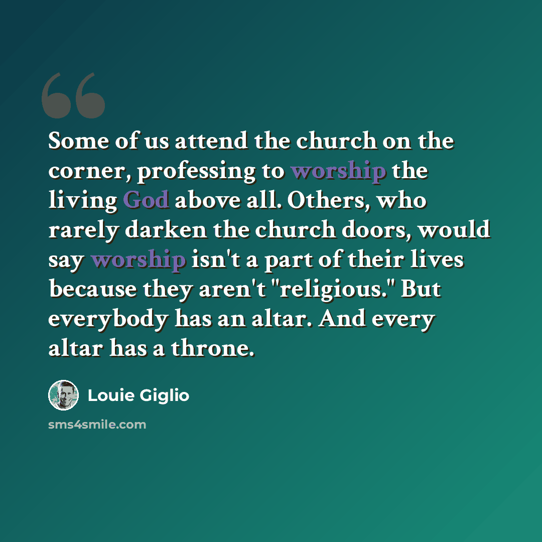 “Some of us attend the church on the corner, professing to worship the living God above all. Others, who rarely darken the church doors, would say worship isn't a part of their lives because they aren't "religious." But everybody has an altar. And every altar has a throne.” quote by Louie Giglio