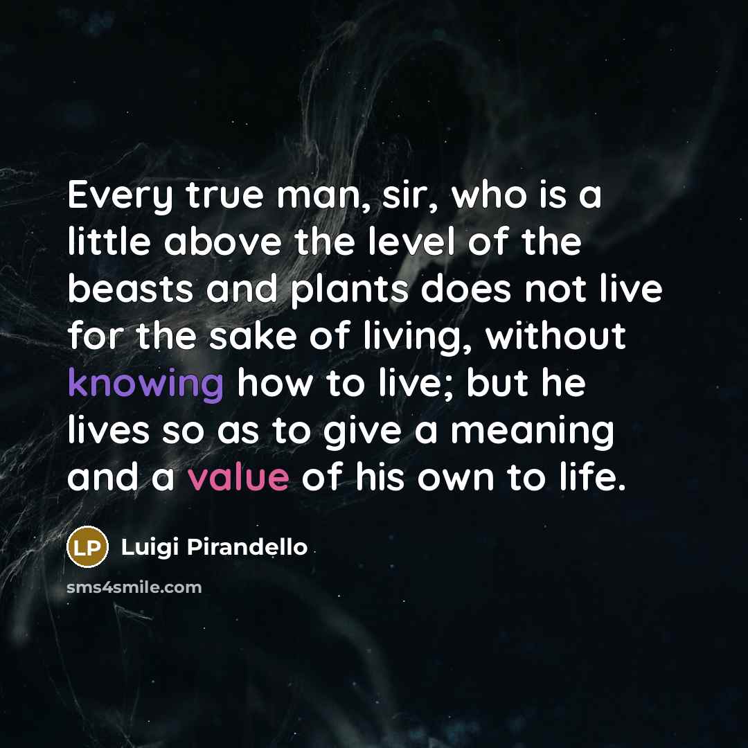 “Every true man, sir, who is a little above the level of the beasts and plants does not live for the sake of living, without knowing how to live; but he lives so as to give a meaning and a value of his own to life.” quote by Luigi Pirandello