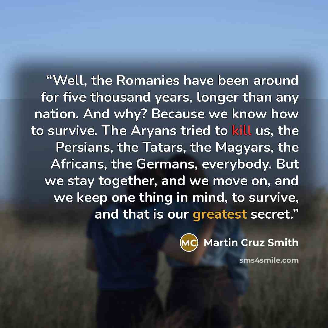 “Well, the Romanies have been around for five thousand years, longer than any nation. And why? Because we know how to survive. The Aryans tried to kill us, the Persians, the Tatars, the Magyars, the Africans, the Germans, everybody. But we stay together, and we move on, and we keep one thing in…” quote by Martin Cruz Smith