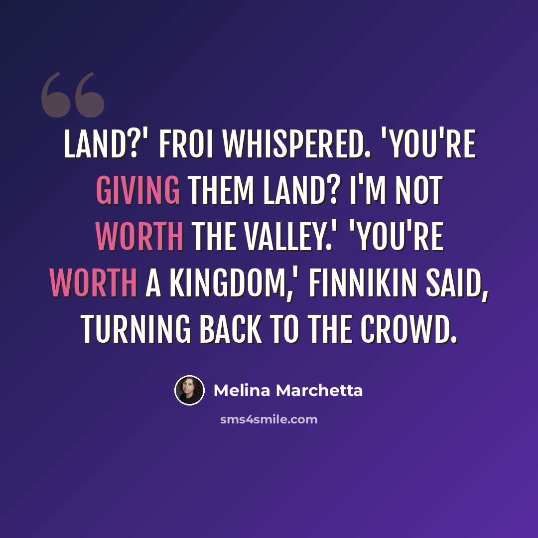 “Land?' Froi whispered. 'You're giving them land? I'm not worth the valley.' 'You're worth a kingdom,' Finnikin said, turning back to the crowd.” quote by Melina Marchetta