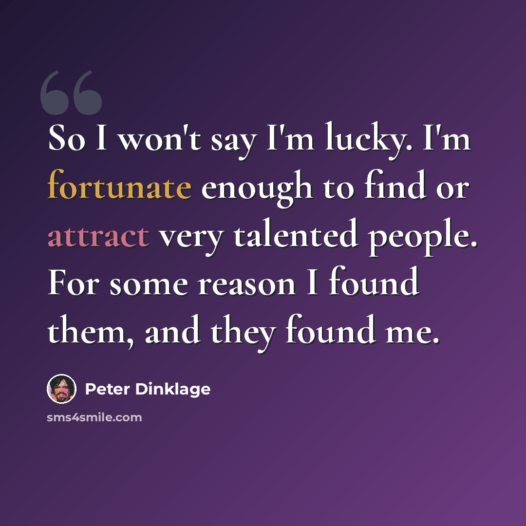 “So I won't say I'm lucky. I'm fortunate enough to find or attract very talented people. For some reason I found them, and they found me.” quote by Peter Dinklage