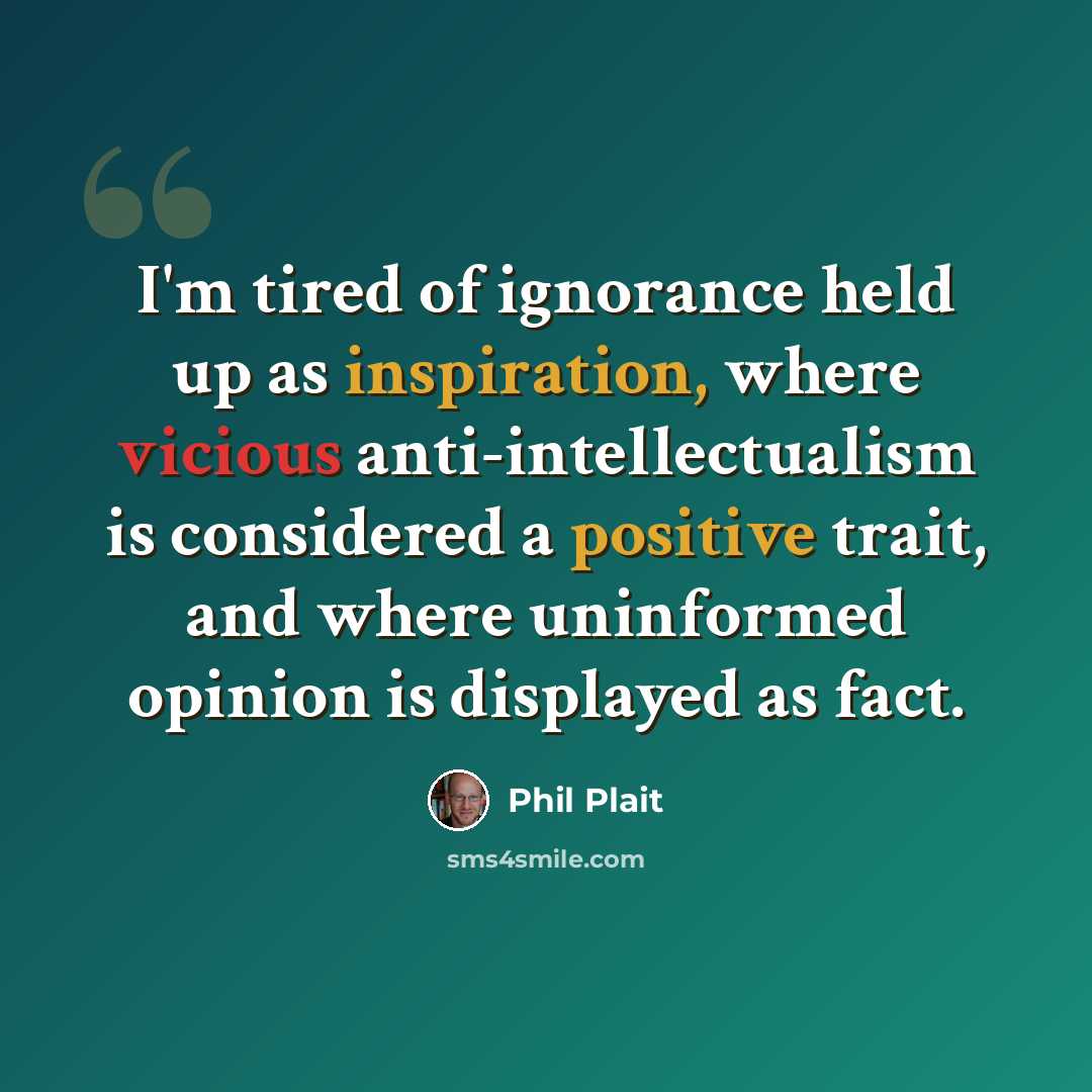 “I'm tired of ignorance held up as inspiration, where vicious anti-intellectualism is considered a positive trait, and where uninformed opinion is displayed as fact.” quote by Phil Plait