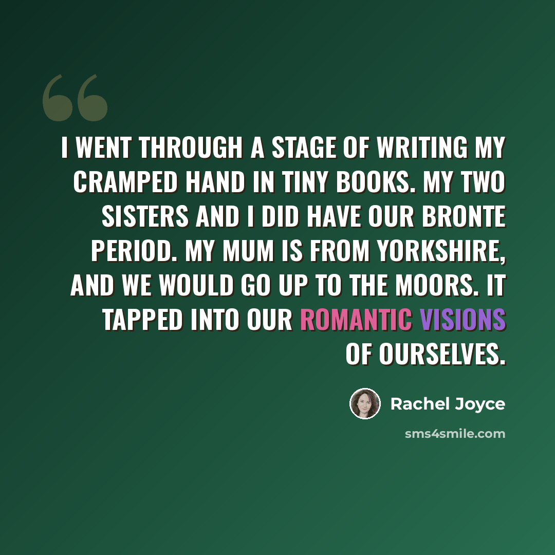 “I went through a stage of writing my cramped hand in tiny books. My two sisters and I did have our Bronte period. My mum is from Yorkshire, and we would go up to the Moors. It tapped into our romantic visions of ourselves.” quote by Rachel Joyce