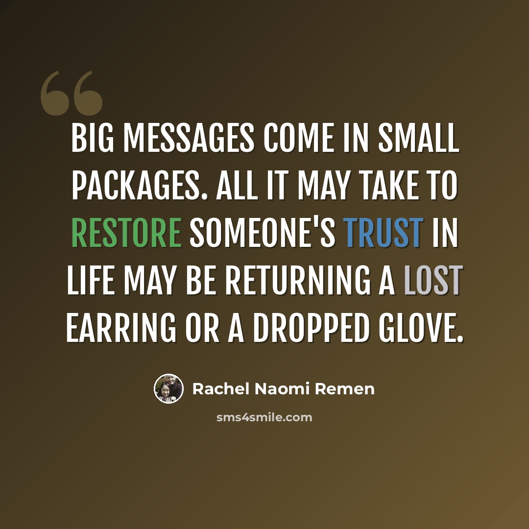 “Big messages come in small packages. All it may take to restore someone's trust in life may be returning a lost earring or a dropped glove.” quote by Rachel Naomi Remen