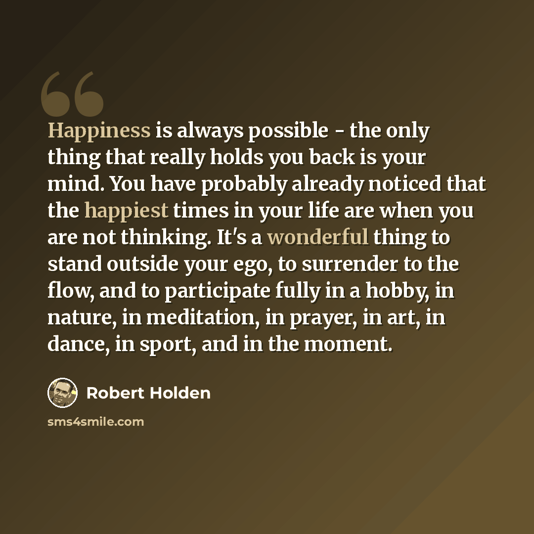“Happiness is always possible - the only thing that really holds you back is your mind. You have probably already noticed that the happiest times in your life are when you are not thinking. It's a wonderful thing to stand outside your ego, to surrender to the flow, and to participate fully in a…” quote by Robert Holden