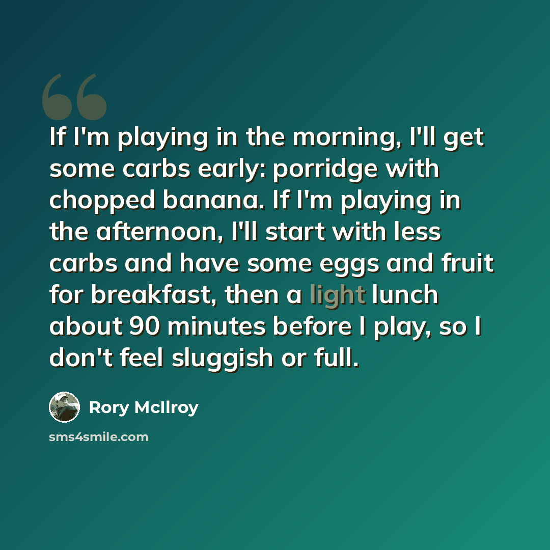 “If I'm playing in the morning, I'll get some carbs early: porridge with chopped banana. If I'm playing in the afternoon, I'll start with less carbs and have some eggs and fruit for breakfast, then a light lunch about 90 minutes before I play, so I don't feel sluggish or full.” quote by Rory McIlroy