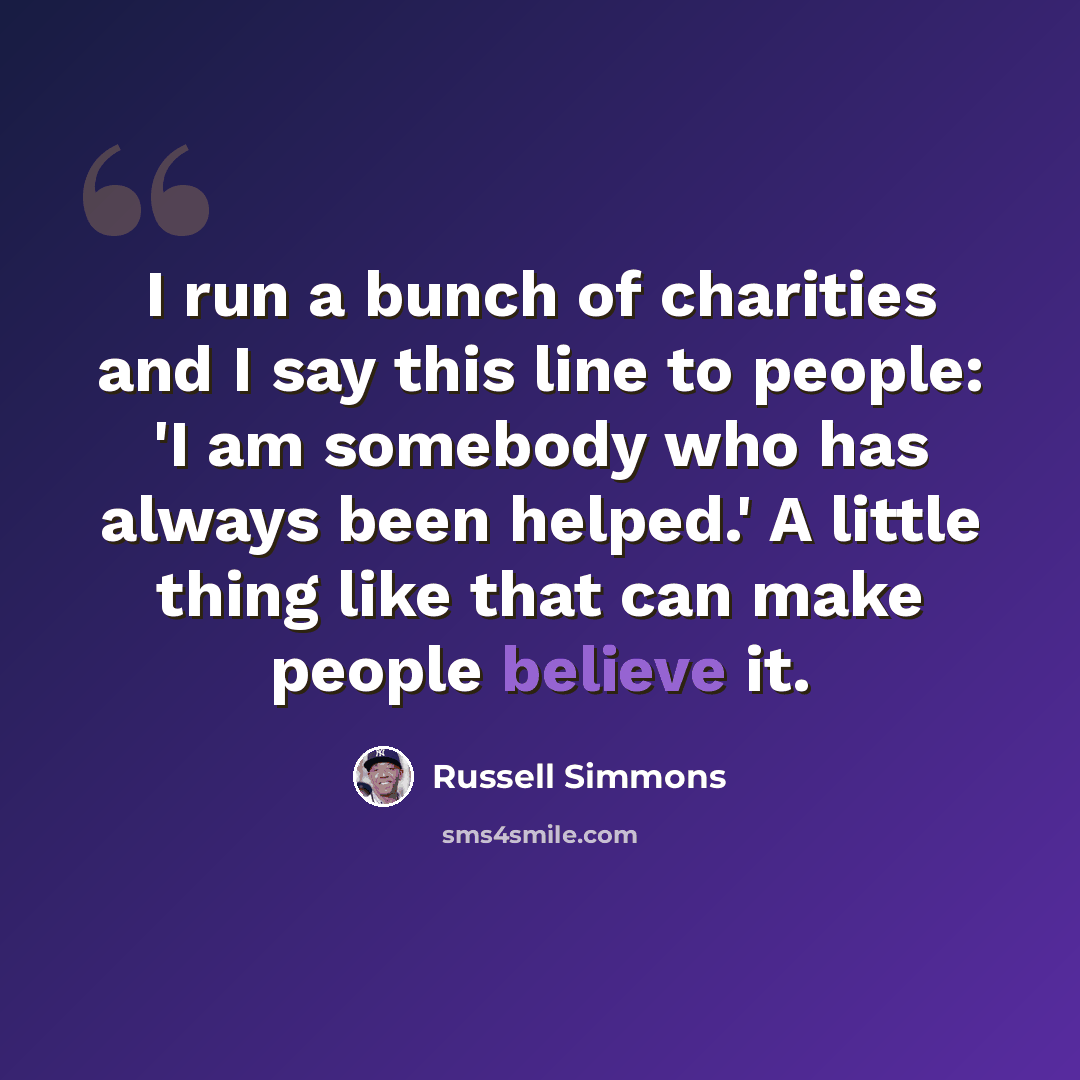 “I run a bunch of charities and I say this line to people: 'I am somebody who has always been helped.' A little thing like that can make people believe it.” quote by Russell Simmons