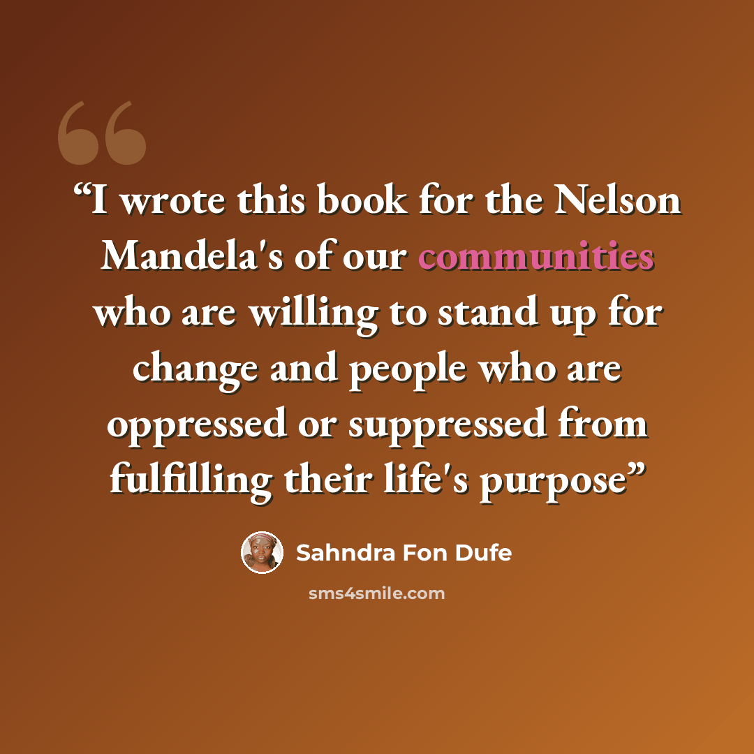 “I wrote this book for the Nelson Mandela's of our communities who are willing to stand up for change and people who are oppressed or suppressed from fulfilling their life's purpose” quote by Sahndra Fon Dufe