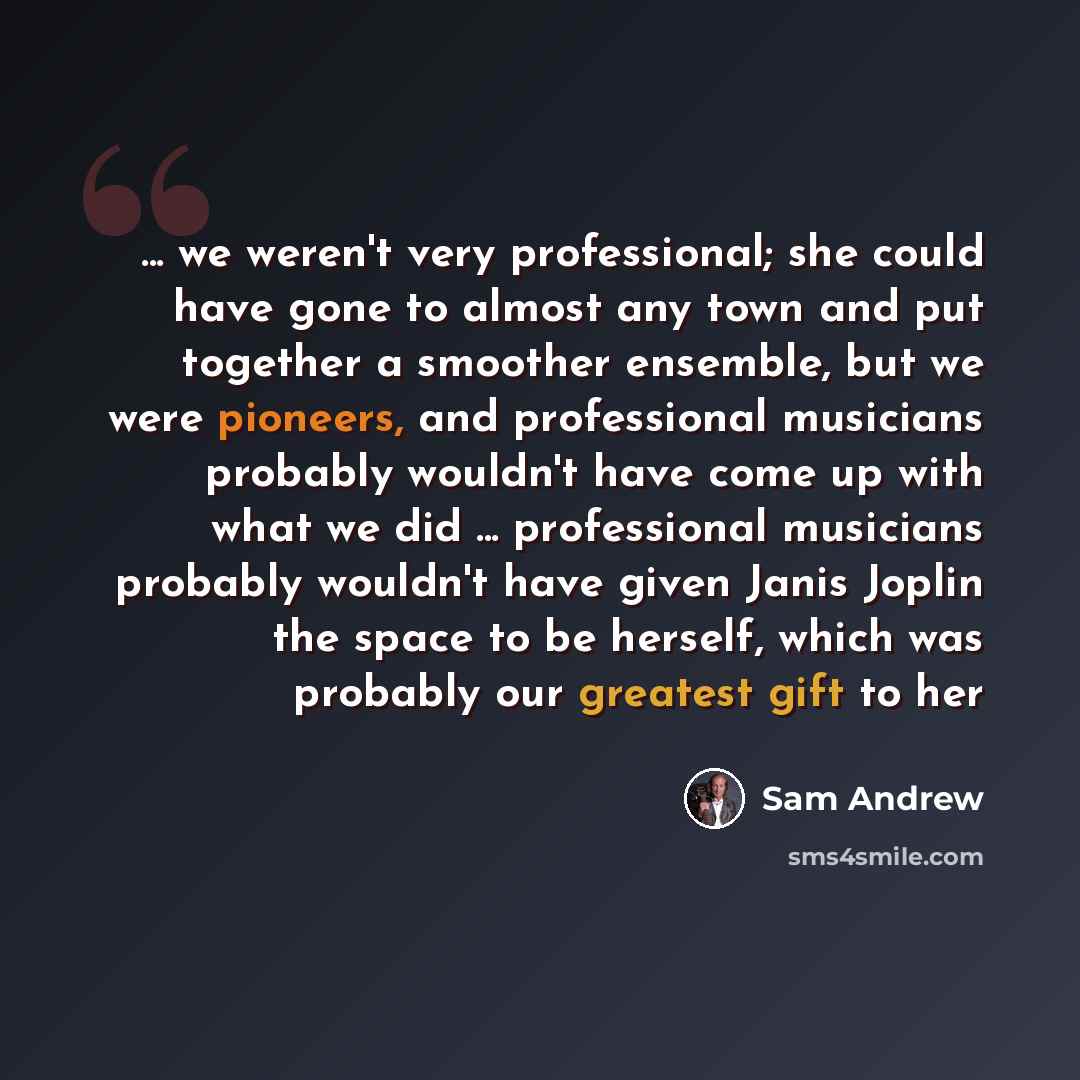 “... we weren't very professional; she could have gone to almost any town and put together a smoother ensemble, but we were pioneers, and professional musicians probably wouldn't have come up with what we did ... professional musicians probably wouldn't have given Janis Joplin the space to be…” quote by Sam Andrew