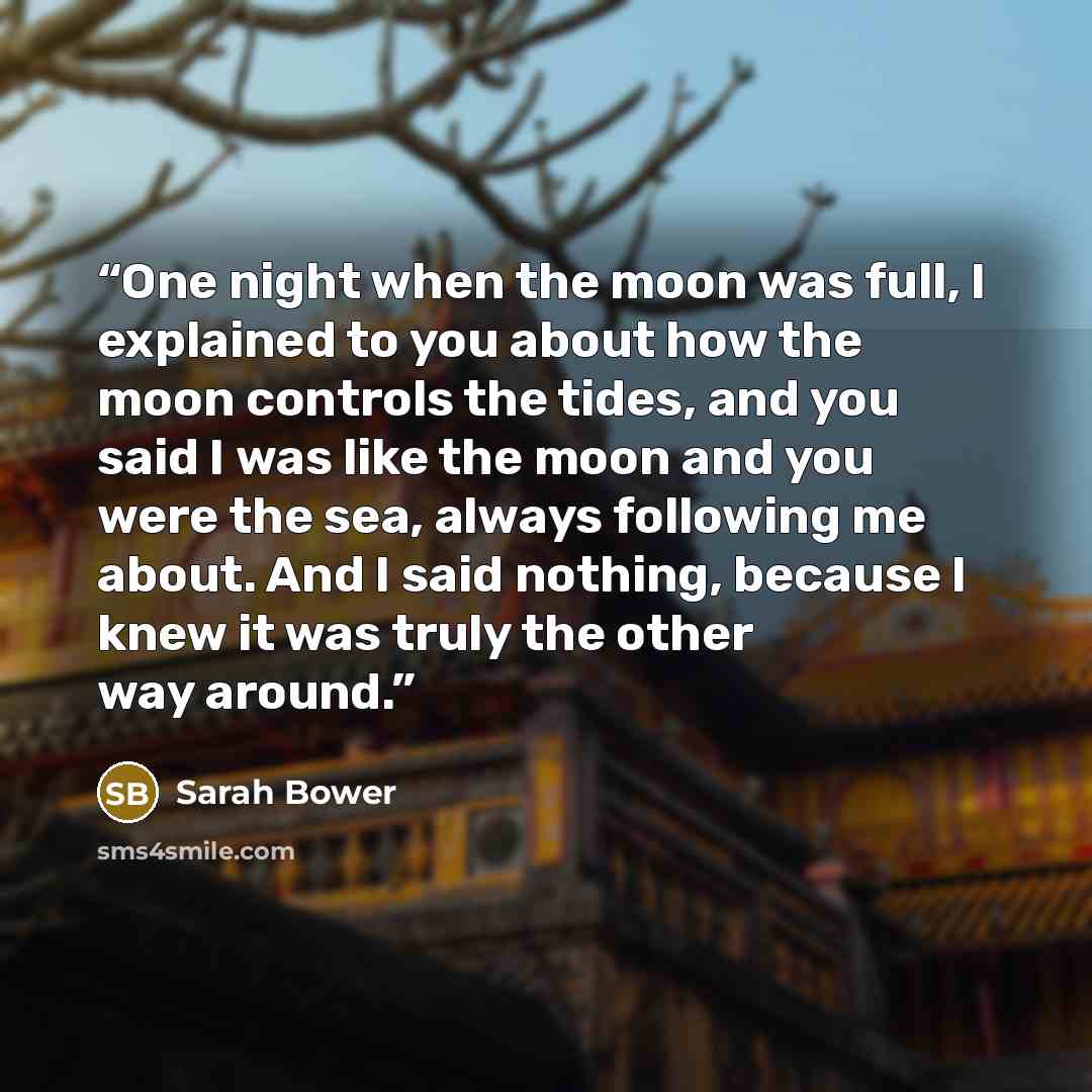 “One night when the moon was full, I explained to you about how the moon controls the tides, and you said I was like the moon and you were the sea, always following me about. And I said nothing, because I knew it was truly the other way around.” quote by Sarah Bower