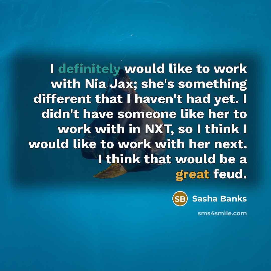 “I definitely would like to work with Nia Jax; she's something different that I haven't had yet. I didn't have someone like her to work with in NXT, so I think I would like to work with her next. I think that would be a great feud.” quote by Sasha Banks